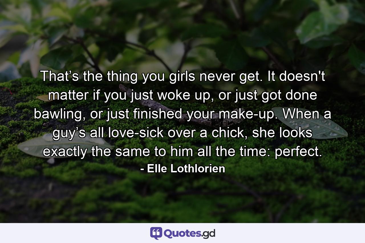 That’s the thing you girls never get. It doesn't matter if you just woke up, or just got done bawling, or just finished your make-up. When a guy’s all love-sick over a chick, she looks exactly the same to him all the time: perfect. - Quote by Elle Lothlorien