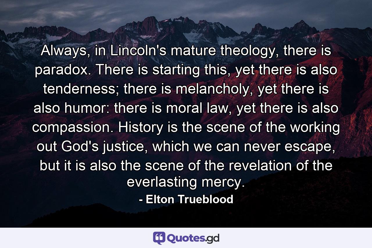 Always, in Lincoln's mature theology, there is paradox. There is starting this, yet there is also tenderness; there is melancholy, yet there is also humor: there is moral law, yet there is also compassion. History is the scene of the working out God's justice, which we can never escape, but it is also the scene of the revelation of the everlasting mercy. - Quote by Elton Trueblood