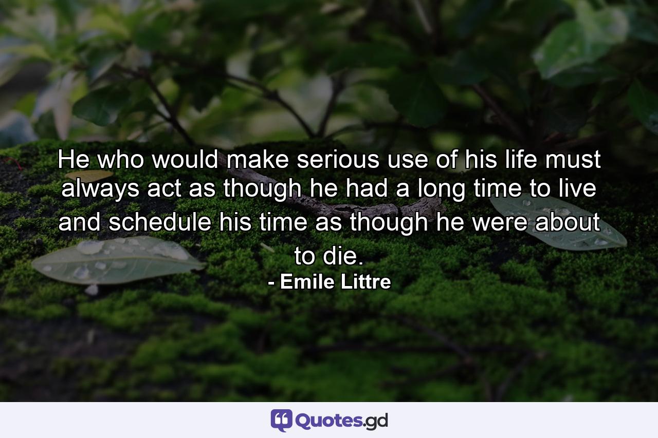 He who would make serious use of his life must always act as though he had a long time to live and schedule his time as though he were about to die. - Quote by Emile Littre