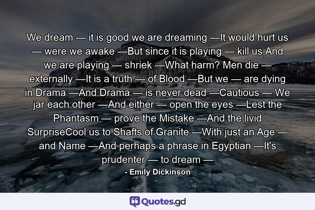 We dream — it is good we are dreaming —It would hurt us — were we awake —But since it is playing — kill us,And we are playing — shriek —What harm? Men die — externally —It is a truth — of Blood —But we — are dying in Drama —And Drama — is never dead —Cautious — We jar each other —And either — open the eyes —Lest the Phantasm — prove the Mistake —And the livid SurpriseCool us to Shafts of Granite —With just an Age — and Name —And perhaps a phrase in Egyptian —It's prudenter — to dream — - Quote by Emily Dickinson