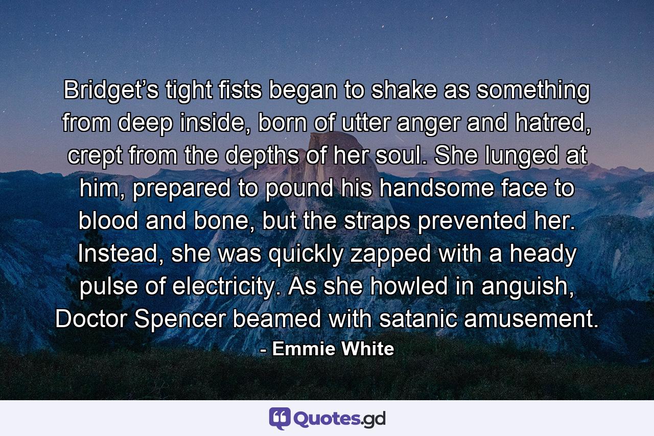 Bridget’s tight fists began to shake as something from deep inside, born of utter anger and hatred, crept from the depths of her soul. She lunged at him, prepared to pound his handsome face to blood and bone, but the straps prevented her. Instead, she was quickly zapped with a heady pulse of electricity. As she howled in anguish, Doctor Spencer beamed with satanic amusement. - Quote by Emmie White