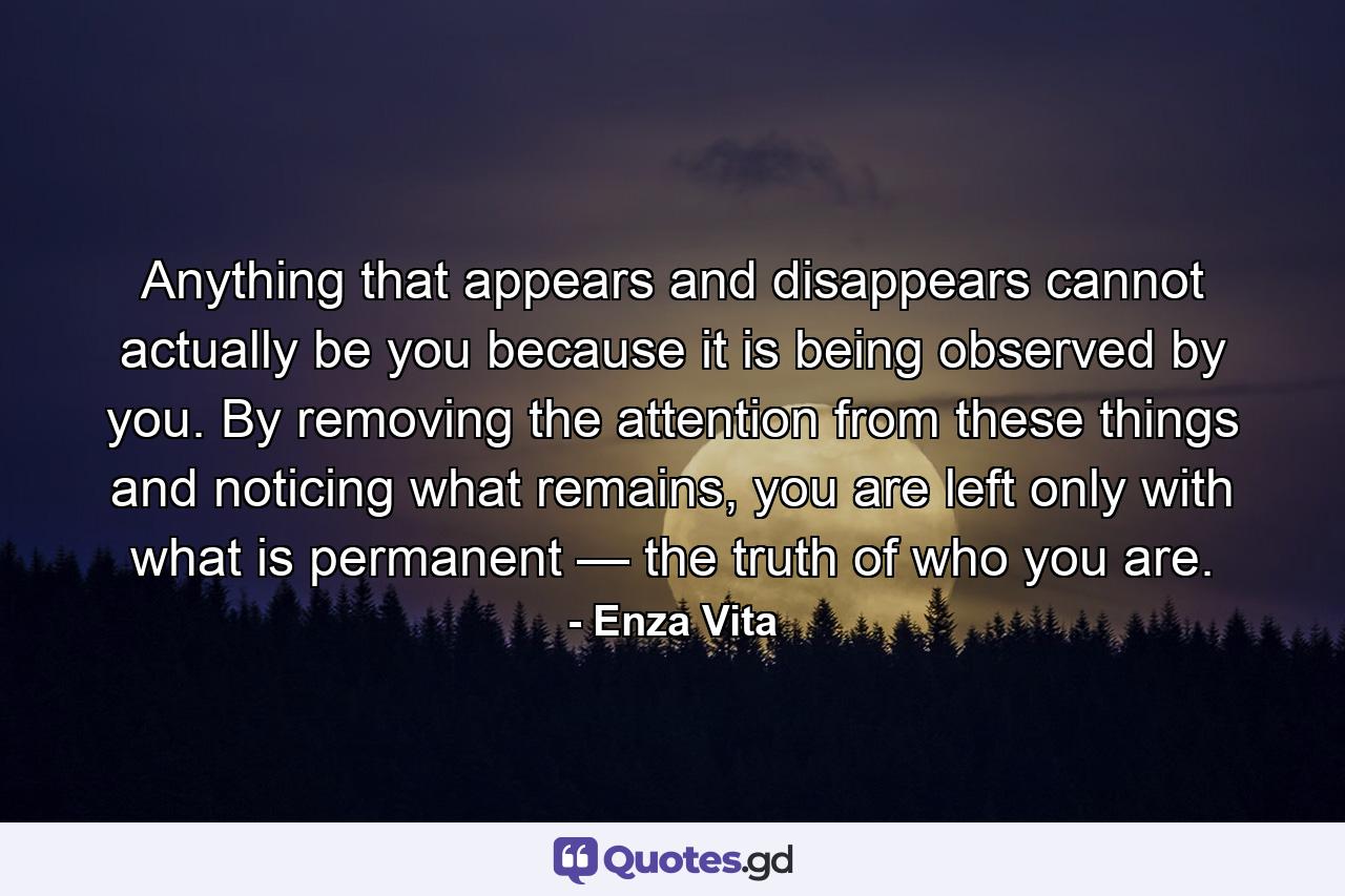 Anything that appears and disappears cannot actually be you because it is being observed by you. By removing the attention from these things and noticing what remains, you are left only with what is permanent — the truth of who you are. - Quote by Enza Vita