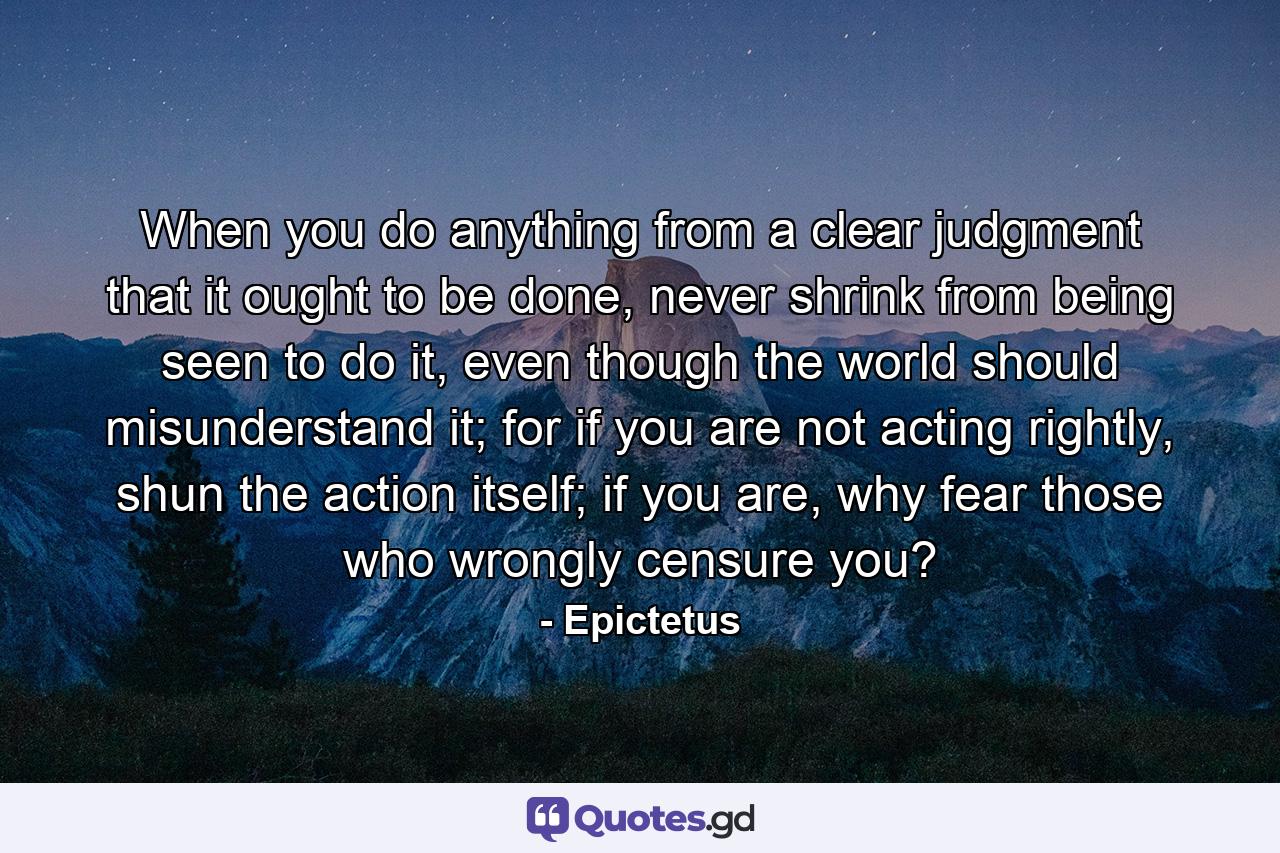 When you do anything from a clear judgment that it ought to be done, never shrink from being seen to do it, even though the world should misunderstand it; for if you are not acting rightly, shun the action itself; if you are, why fear those who wrongly censure you? - Quote by Epictetus