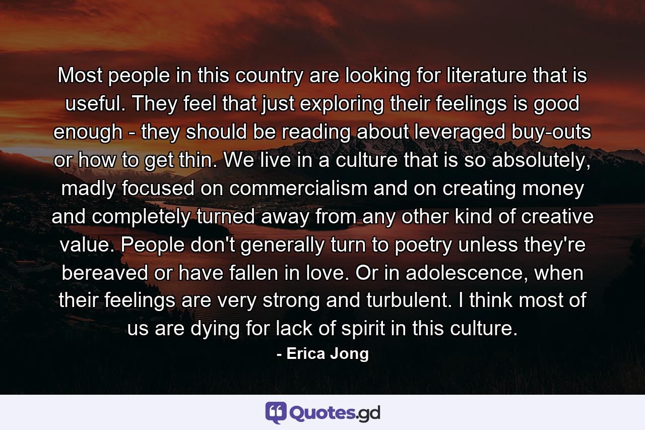 Most people in this country are looking for literature that is useful. They feel that just exploring their feelings is good enough - they should be reading about leveraged buy-outs or how to get thin. We live in a culture that is so absolutely, madly focused on commercialism and on creating money and completely turned away from any other kind of creative value. People don't generally turn to poetry unless they're bereaved or have fallen in love. Or in adolescence, when their feelings are very strong and turbulent. I think most of us are dying for lack of spirit in this culture. - Quote by Erica Jong