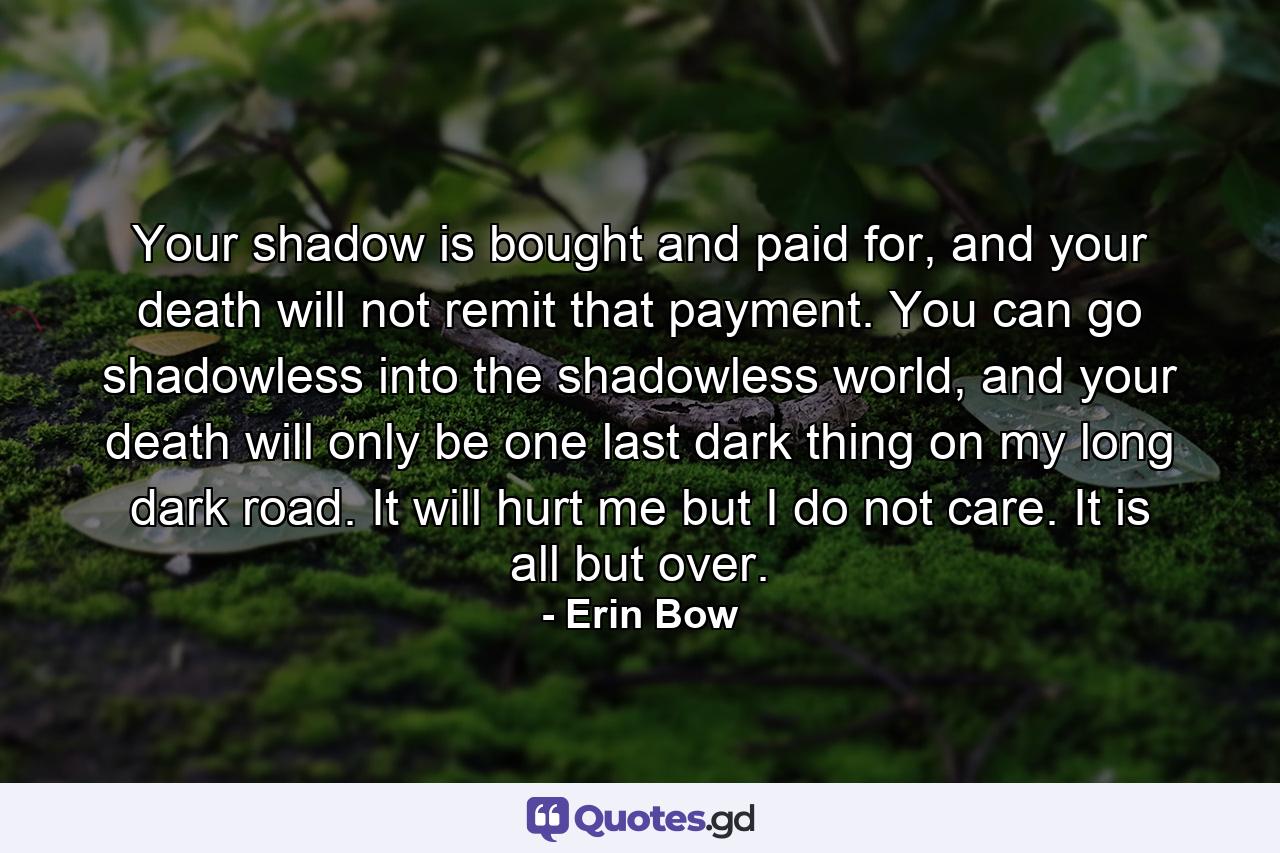 Your shadow is bought and paid for, and your death will not remit that payment. You can go shadowless into the shadowless world, and your death will only be one last dark thing on my long dark road. It will hurt me but I do not care. It is all but over. - Quote by Erin Bow