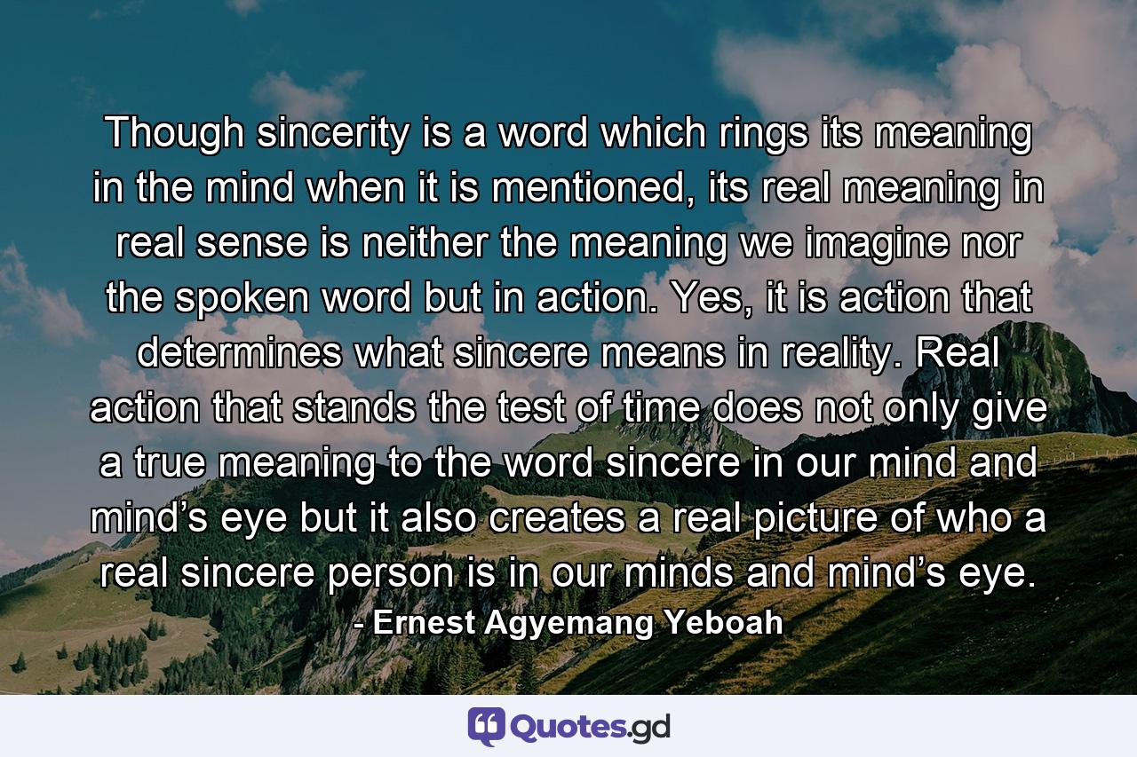 Though sincerity is a word which rings its meaning in the mind when it is mentioned, its real meaning in real sense is neither the meaning we imagine nor the spoken word but in action. Yes, it is action that determines what sincere means in reality. Real action that stands the test of time does not only give a true meaning to the word sincere in our mind and mind’s eye but it also creates a real picture of who a real sincere person is in our minds and mind’s eye. - Quote by Ernest Agyemang Yeboah