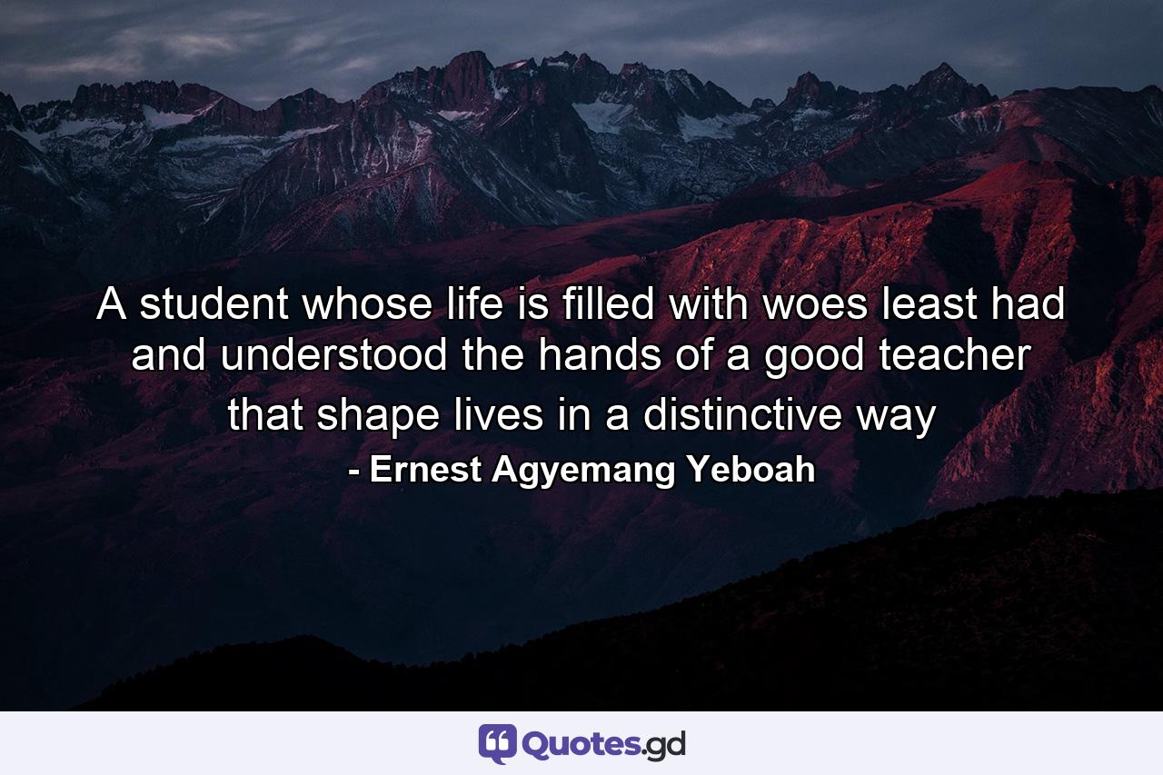 A student whose life is filled with woes least had and understood the hands of a good teacher that shape lives in a distinctive way - Quote by Ernest Agyemang Yeboah