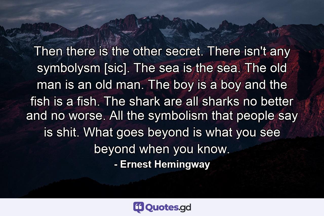 Then there is the other secret. There isn't any symbolysm [sic]. The sea is the sea. The old man is an old man. The boy is a boy and the fish is a fish. The shark are all sharks no better and no worse. All the symbolism that people say is shit. What goes beyond is what you see beyond when you know. - Quote by Ernest Hemingway