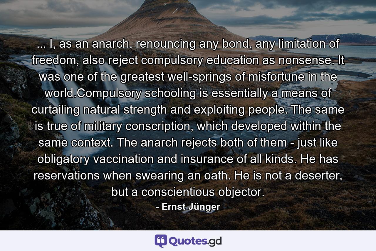 ... I, as an anarch, renouncing any bond, any limitation of freedom, also reject compulsory education as nonsense. It was one of the greatest well-springs of misfortune in the world.Compulsory schooling is essentially a means of curtailing natural strength and exploiting people. The same is true of military conscription, which developed within the same context. The anarch rejects both of them - just like obligatory vaccination and insurance of all kinds. He has reservations when swearing an oath. He is not a deserter, but a conscientious objector. - Quote by Ernst Jünger