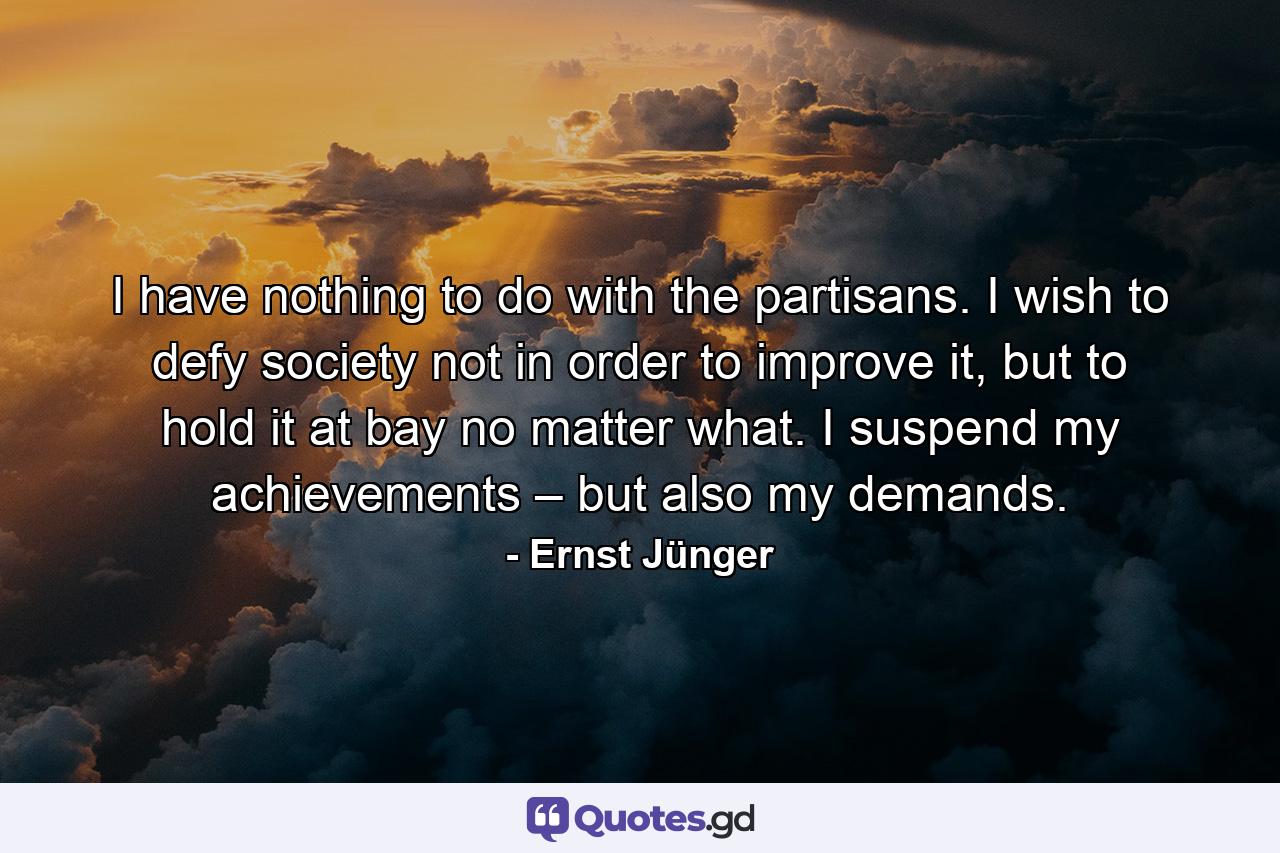 I have nothing to do with the partisans. I wish to defy society not in order to improve it, but to hold it at bay no matter what. I suspend my achievements – but also my demands. - Quote by Ernst Jünger