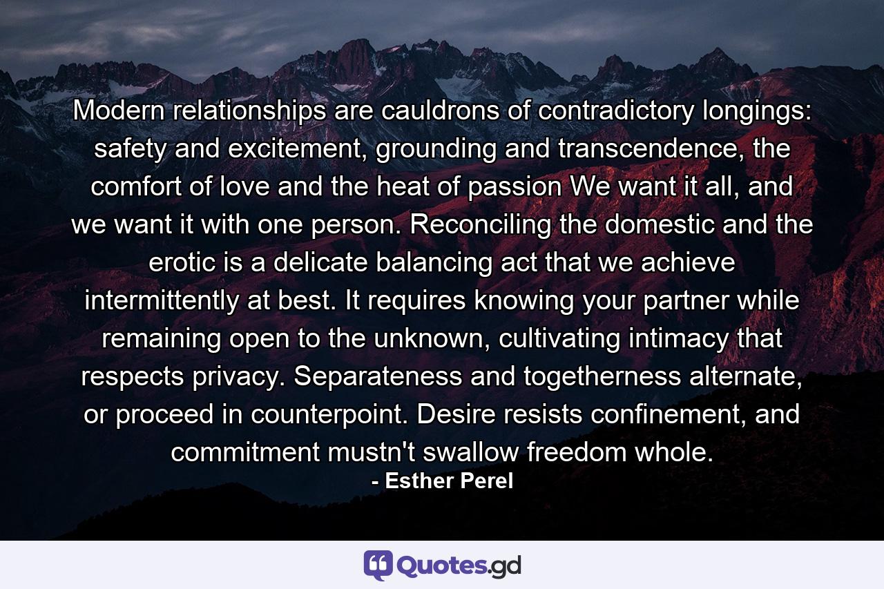 Modern relationships are cauldrons of contradictory longings: safety and excitement, grounding and transcendence, the comfort of love and the heat of passion We want it all, and we want it with one person. Reconciling the domestic and the erotic is a delicate balancing act that we achieve intermittently at best. It requires knowing your partner while remaining open to the unknown, cultivating intimacy that respects privacy. Separateness and togetherness alternate, or proceed in counterpoint. Desire resists confinement, and commitment mustn't swallow freedom whole. - Quote by Esther Perel