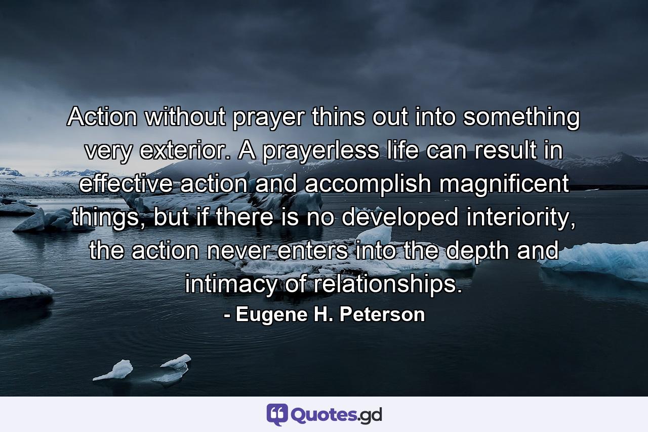 Action without prayer thins out into something very exterior. A prayerless life can result in effective action and accomplish magnificent things, but if there is no developed interiority, the action never enters into the depth and intimacy of relationships. - Quote by Eugene H. Peterson