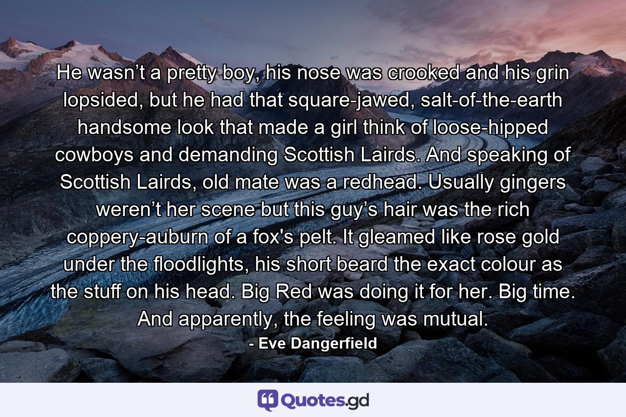 He wasn’t a pretty boy, his nose was crooked and his grin lopsided, but he had that square-jawed, salt-of-the-earth handsome look that made a girl think of loose-hipped cowboys and demanding Scottish Lairds. And speaking of Scottish Lairds, old mate was a redhead. Usually gingers weren’t her scene but this guy’s hair was the rich coppery-auburn of a fox's pelt. It gleamed like rose gold under the floodlights, his short beard the exact colour as the stuff on his head. Big Red was doing it for her. Big time. And apparently, the feeling was mutual. - Quote by Eve Dangerfield