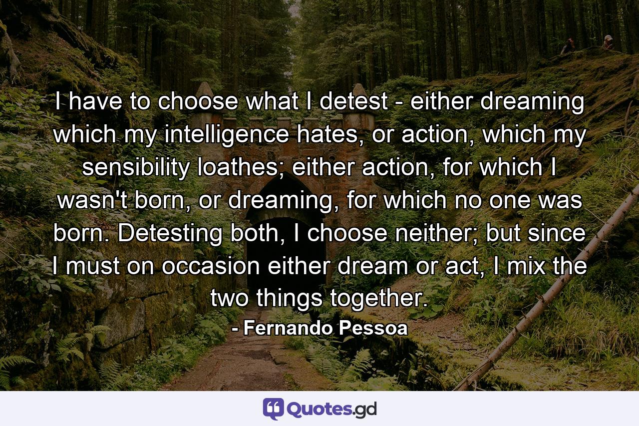 I have to choose what I detest - either dreaming which my intelligence hates, or action, which my sensibility loathes; either action, for which I wasn't born, or dreaming, for which no one was born. Detesting both, I choose neither; but since I must on occasion either dream or act, I mix the two things together. - Quote by Fernando Pessoa