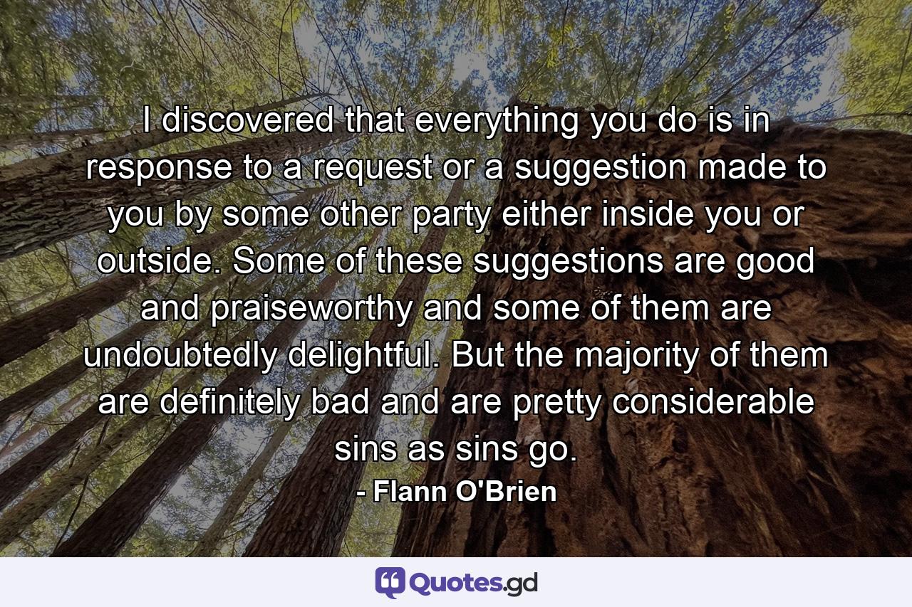 I discovered that everything you do is in response to a request or a suggestion made to you by some other party either inside you or outside. Some of these suggestions are good and praiseworthy and some of them are undoubtedly delightful. But the majority of them are definitely bad and are pretty considerable sins as sins go. - Quote by Flann O'Brien