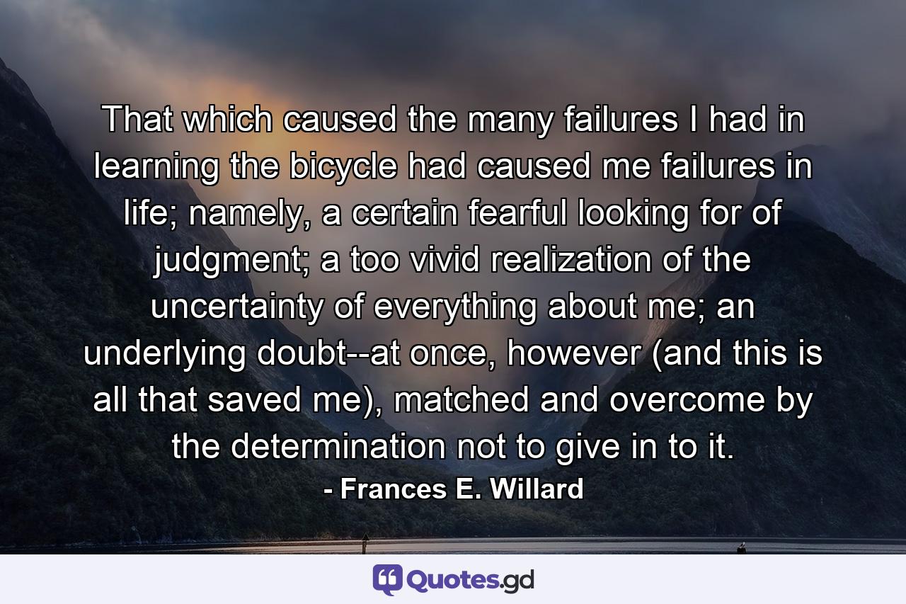 That which caused the many failures I had in learning the bicycle had caused me failures in life; namely, a certain fearful looking for of judgment; a too vivid realization of the uncertainty of everything about me; an underlying doubt--at once, however (and this is all that saved me), matched and overcome by the determination not to give in to it. - Quote by Frances E. Willard