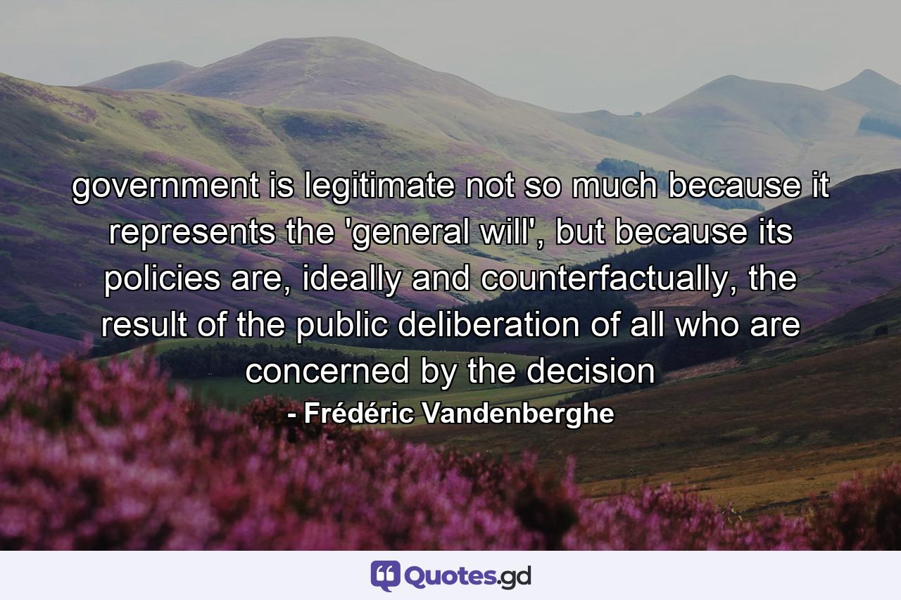 government is legitimate not so much because it represents the 'general will', but because its policies are, ideally and counterfactually, the result of the public deliberation of all who are concerned by the decision - Quote by Frédéric Vandenberghe