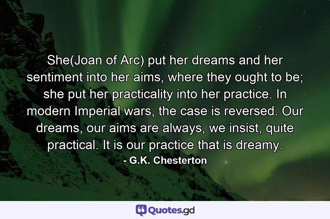 She(Joan of Arc) put her dreams and her sentiment into her aims, where they ought to be; she put her practicality into her practice. In modern Imperial wars, the case is reversed. Our dreams, our aims are always, we insist, quite practical. It is our practice that is dreamy. - Quote by G.K. Chesterton