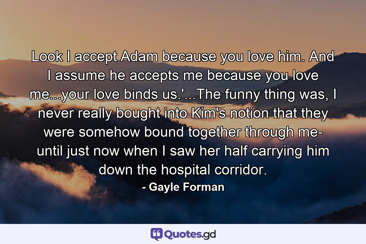 Look I accept Adam because you love him. And I assume he accepts me because you love me...your love binds us.'...The funny thing was, I never really bought into Kim's notion that they were somehow bound together through me- until just now when I saw her half carrying him down the hospital corridor. - Quote by Gayle Forman