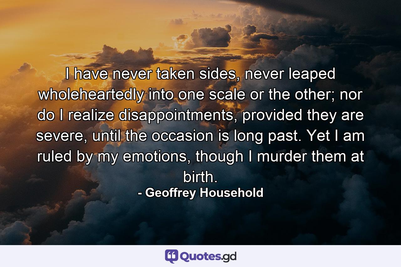 I have never taken sides, never leaped wholeheartedly into one scale or the other; nor do I realize disappointments, provided they are severe, until the occasion is long past. Yet I am ruled by my emotions, though I murder them at birth. - Quote by Geoffrey Household