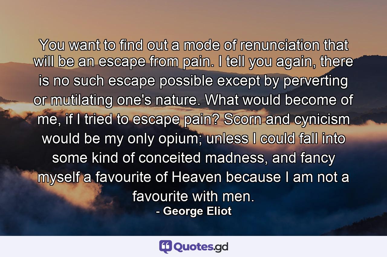 You want to find out a mode of renunciation that will be an escape from pain. I tell you again, there is no such escape possible except by perverting or mutilating one's nature. What would become of me, if I tried to escape pain? Scorn and cynicism would be my only opium; unless I could fall into some kind of conceited madness, and fancy myself a favourite of Heaven because I am not a favourite with men. - Quote by George Eliot