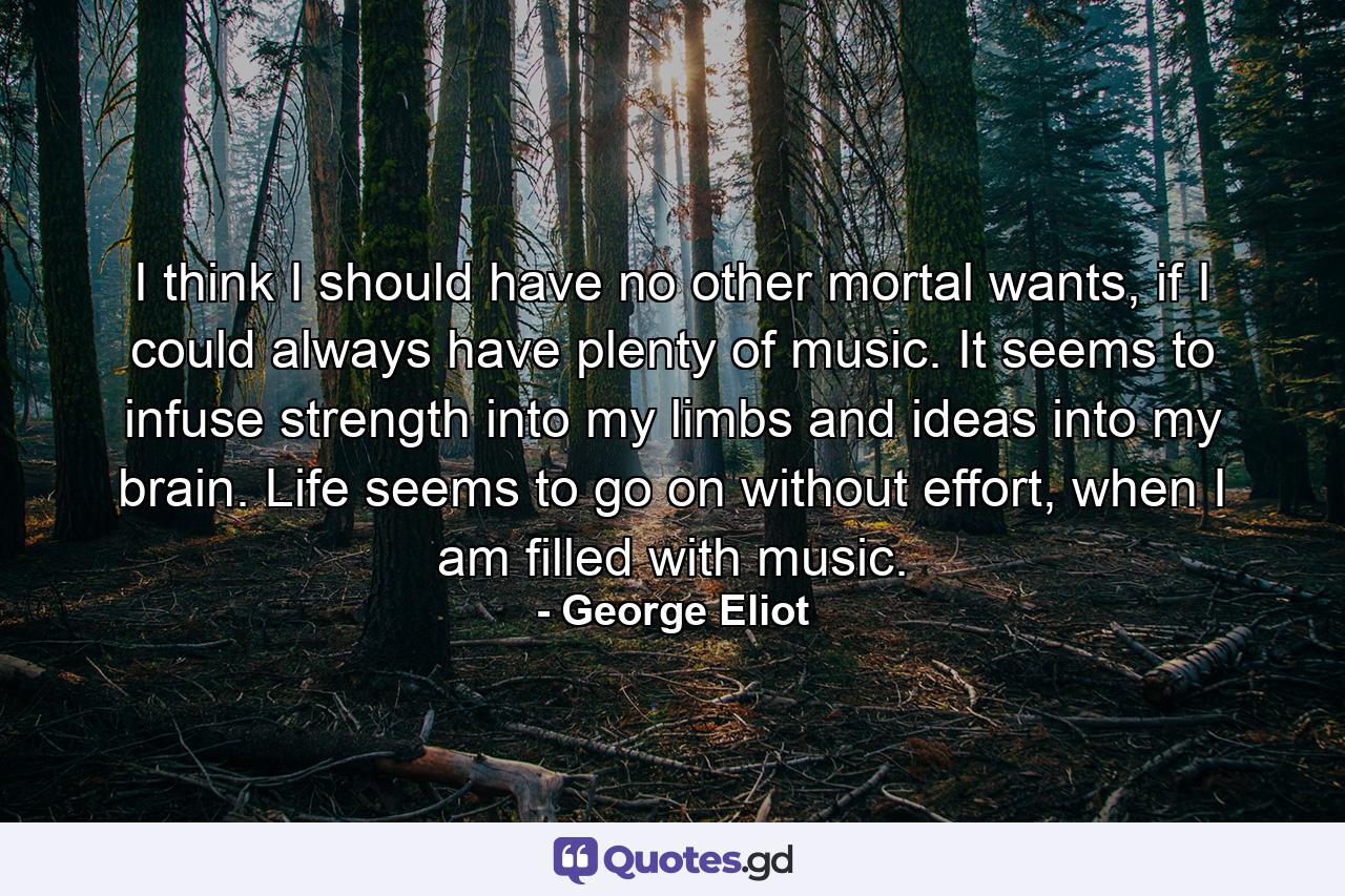 I think I should have no other mortal wants, if I could always have plenty of music. It seems to infuse strength into my limbs and ideas into my brain. Life seems to go on without effort, when I am filled with music. - Quote by George Eliot