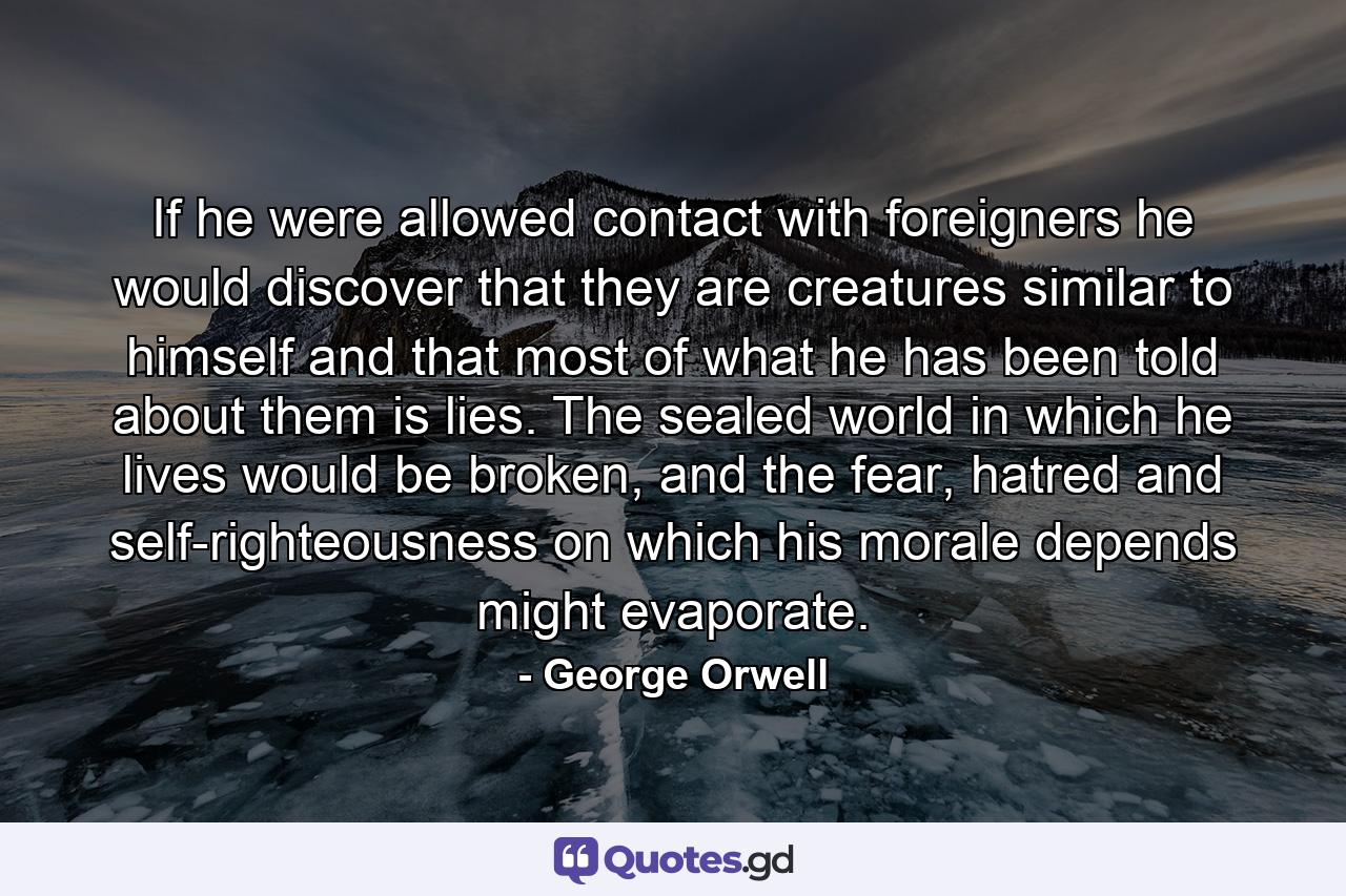 If he were allowed contact with foreigners he would discover that they are creatures similar to himself and that most of what he has been told about them is lies. The sealed world in which he lives would be broken, and the fear, hatred and self-righteousness on which his morale depends might evaporate. - Quote by George Orwell