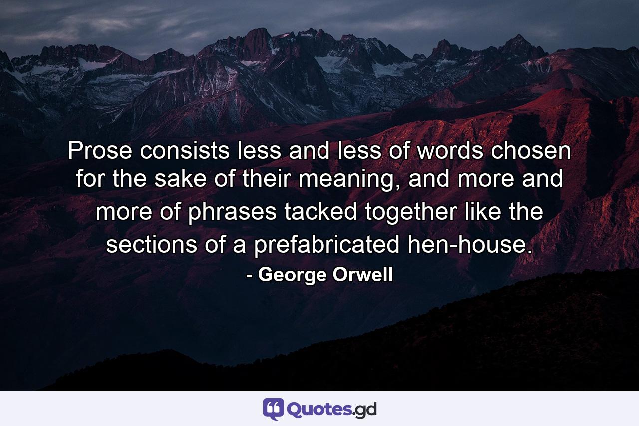 Prose consists less and less of words chosen for the sake of their meaning, and more and more of phrases tacked together like the sections of a prefabricated hen-house. - Quote by George Orwell