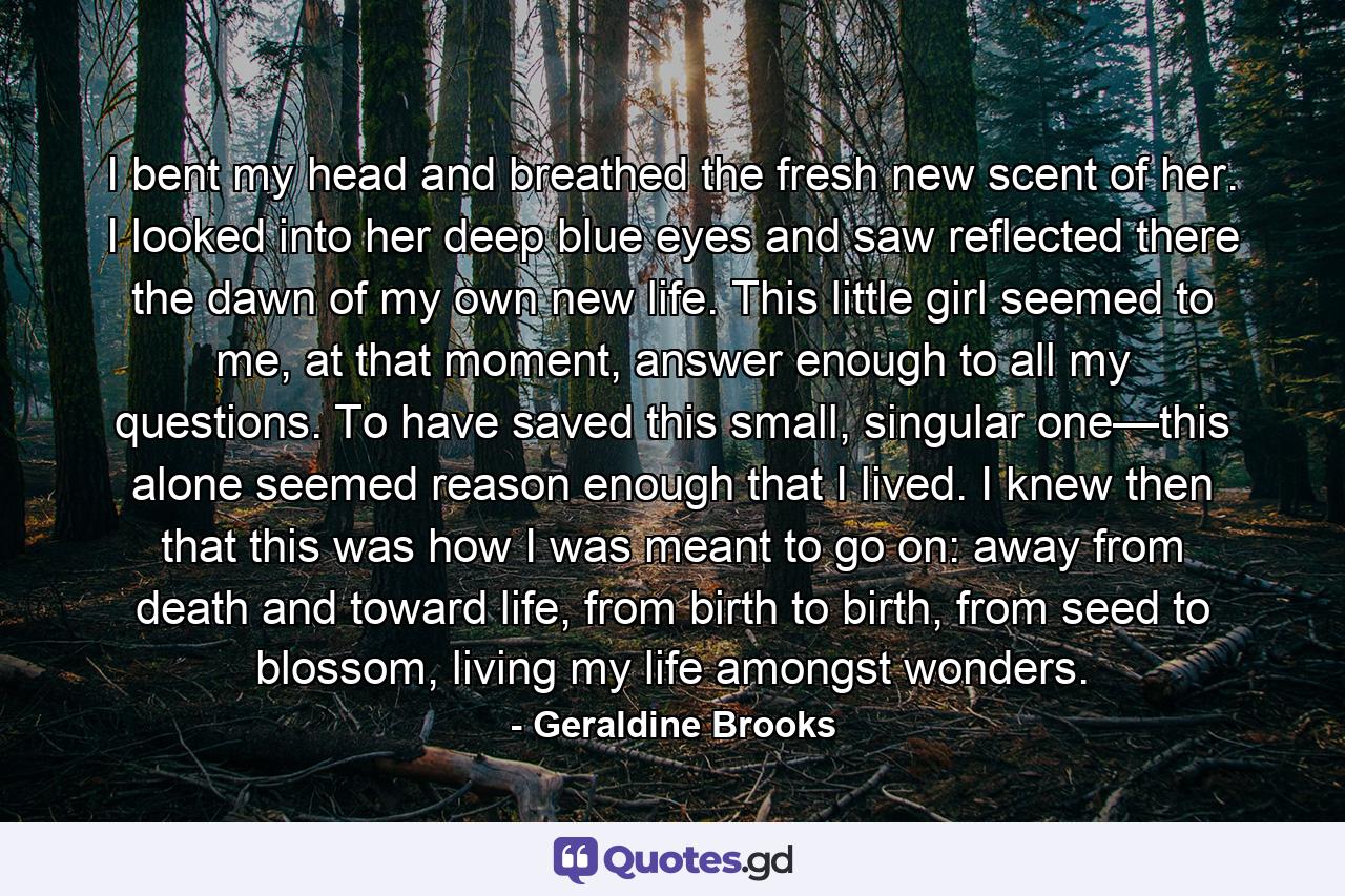 I bent my head and breathed the fresh new scent of her. I looked into her deep blue eyes and saw reflected there the dawn of my own new life. This little girl seemed to me, at that moment, answer enough to all my questions. To have saved this small, singular one—this alone seemed reason enough that I lived. I knew then that this was how I was meant to go on: away from death and toward life, from birth to birth, from seed to blossom, living my life amongst wonders. - Quote by Geraldine Brooks