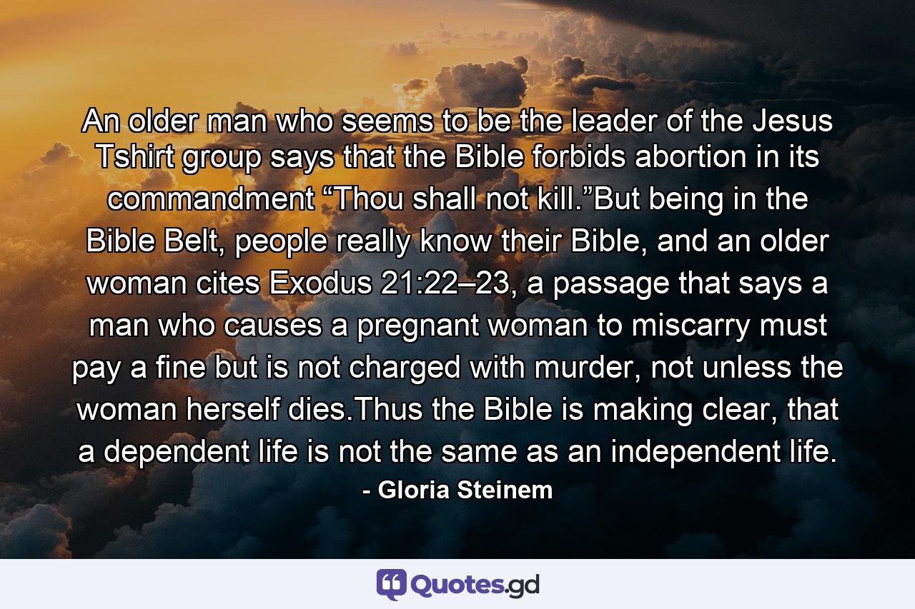 An older man who seems to be the leader of the Jesus Tshirt group says that the Bible forbids abortion in its commandment “Thou shall not kill.”But being in the Bible Belt, people really know their Bible, and an older woman cites Exodus 21:22–23, a passage that says a man who causes a pregnant woman to miscarry must pay a fine but is not charged with murder, not unless the woman herself dies.Thus the Bible is making clear, that a dependent life is not the same as an independent life. - Quote by Gloria Steinem