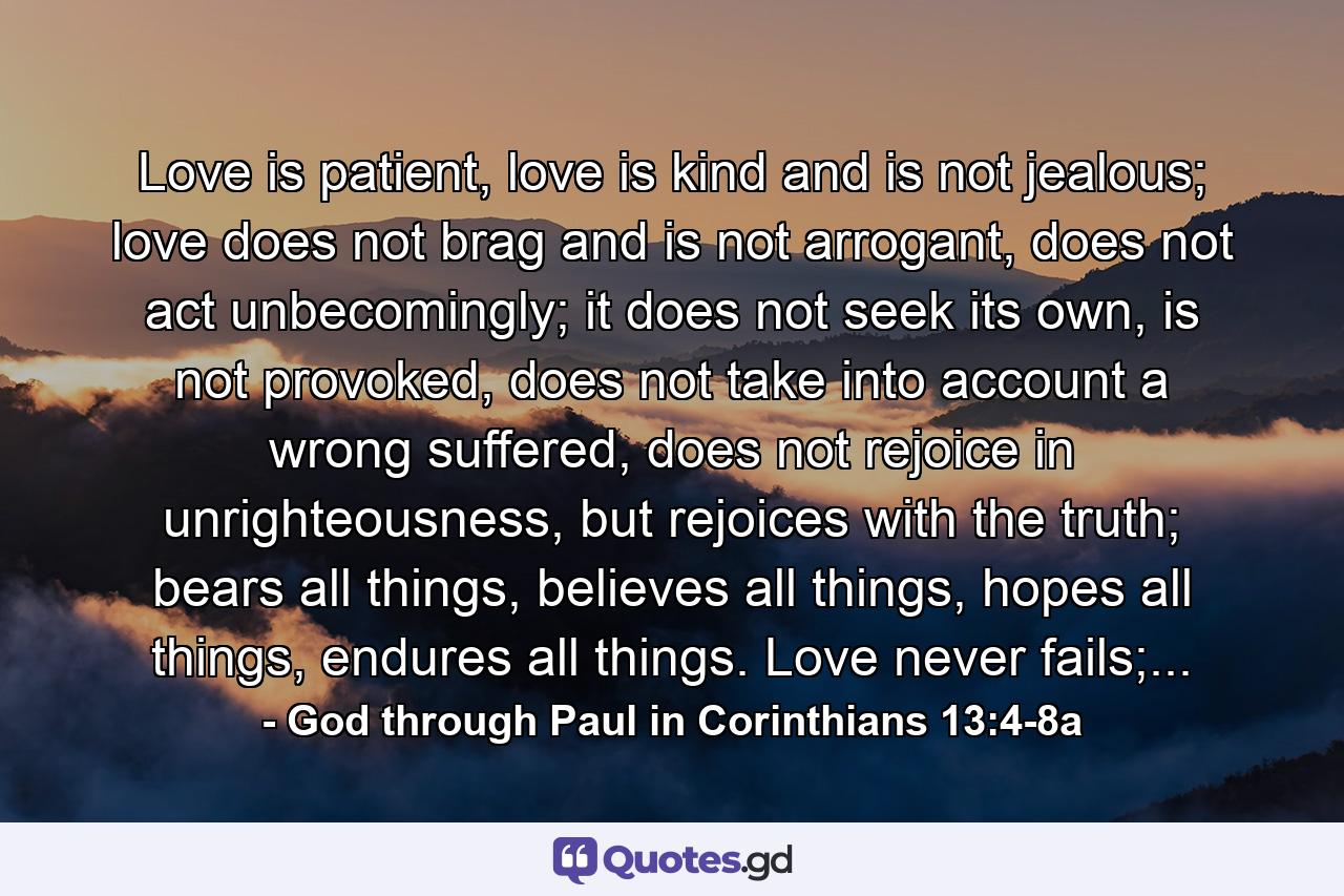 Love is patient, love is kind and is not jealous; love does not brag and is not arrogant, does not act unbecomingly; it does not seek its own, is not provoked, does not take into account a wrong suffered, does not rejoice in unrighteousness, but rejoices with the truth; bears all things, believes all things, hopes all things, endures all things. Love never fails;... - Quote by God through Paul in Corinthians 13:4-8a