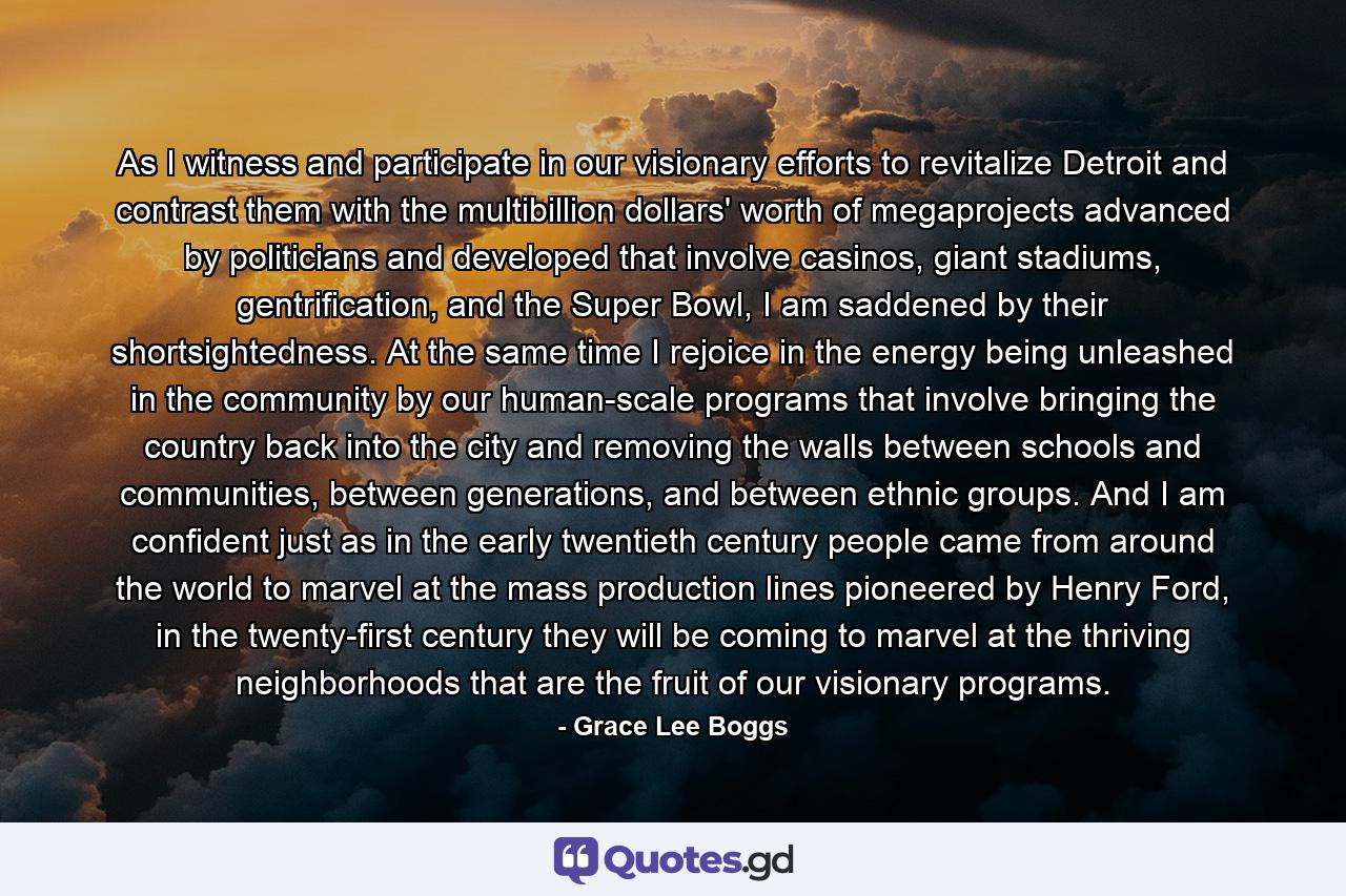 As I witness and participate in our visionary efforts to revitalize Detroit and contrast them with the multibillion dollars' worth of megaprojects advanced by politicians and developed that involve casinos, giant stadiums, gentrification, and the Super Bowl, I am saddened by their shortsightedness. At the same time I rejoice in the energy being unleashed in the community by our human-scale programs that involve bringing the country back into the city and removing the walls between schools and communities, between generations, and between ethnic groups. And I am confident just as in the early twentieth century people came from around the world to marvel at the mass production lines pioneered by Henry Ford, in the twenty-first century they will be coming to marvel at the thriving neighborhoods that are the fruit of our visionary programs. - Quote by Grace Lee Boggs