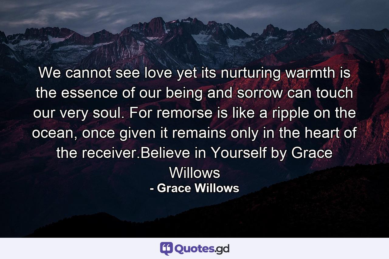 We cannot see love yet its nurturing warmth is the essence of our being and sorrow can touch our very soul. For remorse is like a ripple on the ocean, once given it remains only in the heart of the receiver.Believe in Yourself by Grace Willows - Quote by Grace Willows