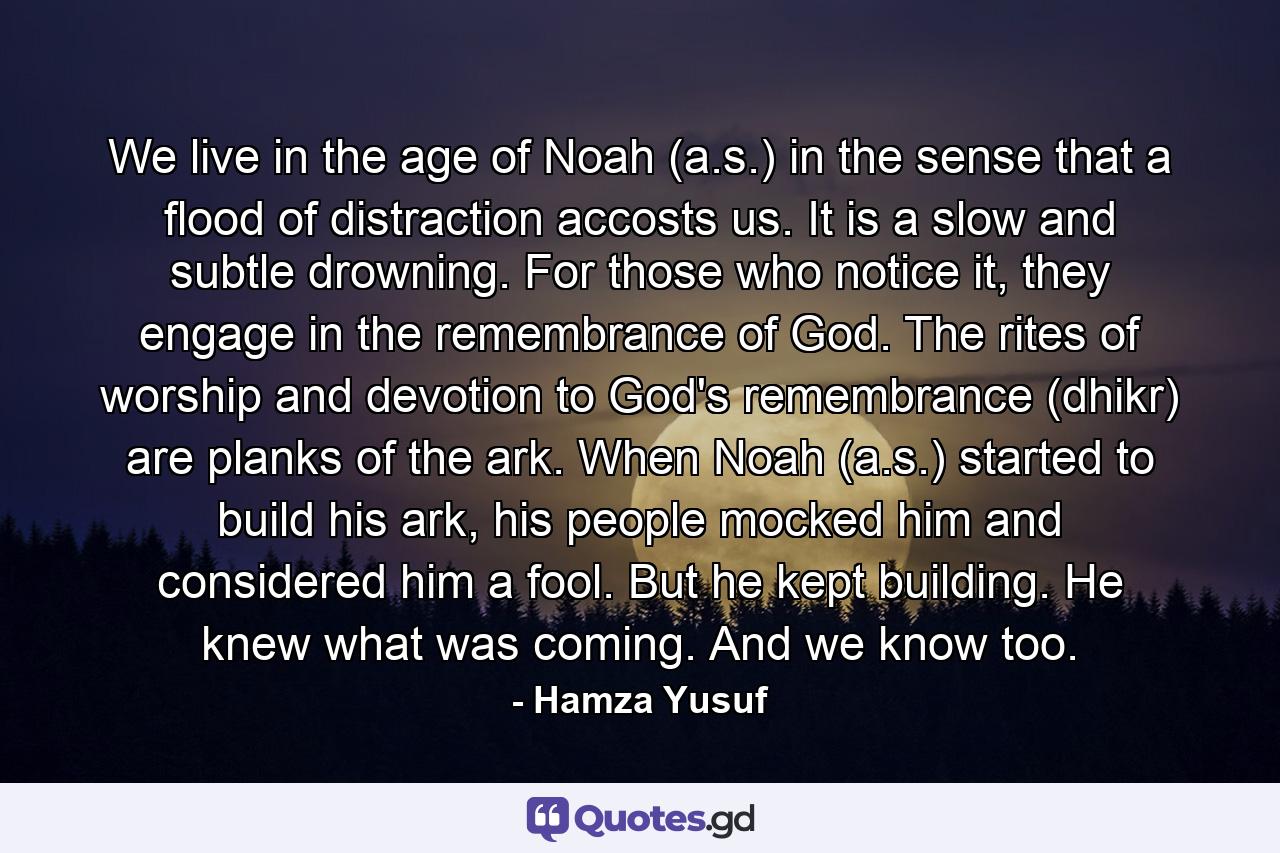 We live in the age of Noah (a.s.) in the sense that a flood of distraction accosts us. It is a slow and subtle drowning. For those who notice it, they engage in the remembrance of God. The rites of worship and devotion to God's remembrance (dhikr) are planks of the ark. When Noah (a.s.) started to build his ark, his people mocked him and considered him a fool. But he kept building. He knew what was coming. And we know too. - Quote by Hamza Yusuf