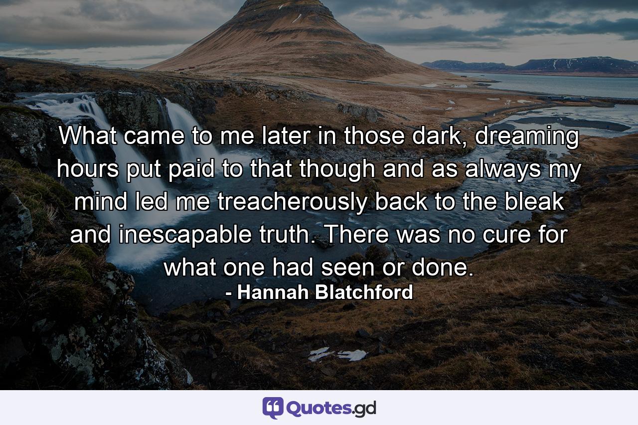 What came to me later in those dark, dreaming hours put paid to that though and as always my mind led me treacherously back to the bleak and inescapable truth.  There was no cure for what one had seen or done. - Quote by Hannah Blatchford