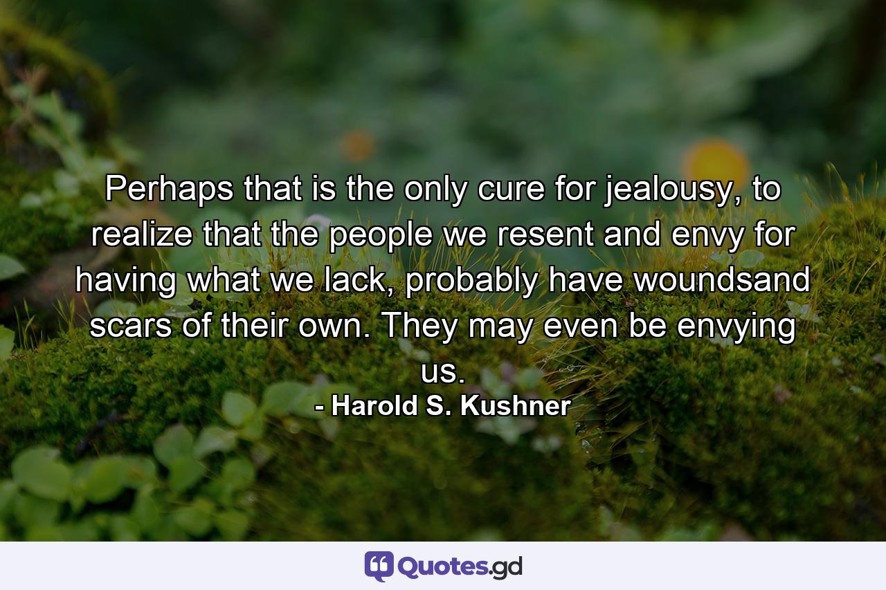 Perhaps that is the only cure for jealousy, to realize that the people we resent and envy for having what we lack, probably have woundsand scars of their own. They may even be envying us. - Quote by Harold S. Kushner