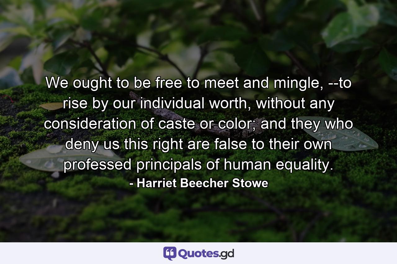 We ought to be free to meet and mingle, --to rise by our individual worth, without any consideration of caste or color; and they who deny us this right are false to their own professed principals of human equality. - Quote by Harriet Beecher Stowe