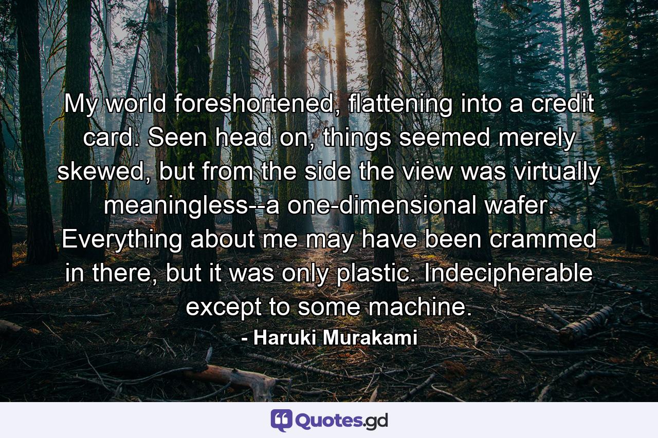 My world foreshortened, flattening into a credit card. Seen head on, things seemed merely skewed, but from the side the view was virtually meaningless--a one-dimensional wafer. Everything about me may have been crammed in there, but it was only plastic. Indecipherable except to some machine. - Quote by Haruki Murakami