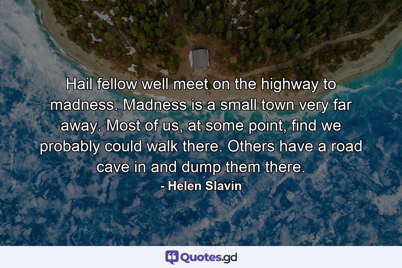 Hail fellow well meet on the highway to madness. Madness is a small town very far away. Most of us, at some point, find we probably could walk there. Others have a road cave in and dump them there. - Quote by Helen Slavin