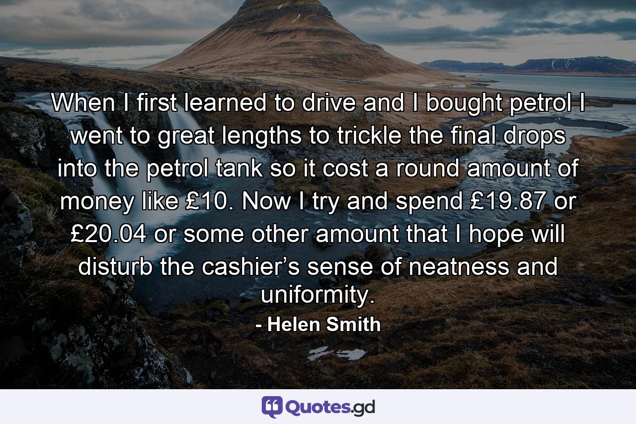 When I first learned to drive and I bought petrol I went to great lengths to trickle the final drops into the petrol tank so it cost a round amount of money like £10. Now I try and spend £19.87 or £20.04 or some other amount that I hope will disturb the cashier’s sense of neatness and uniformity. - Quote by Helen Smith