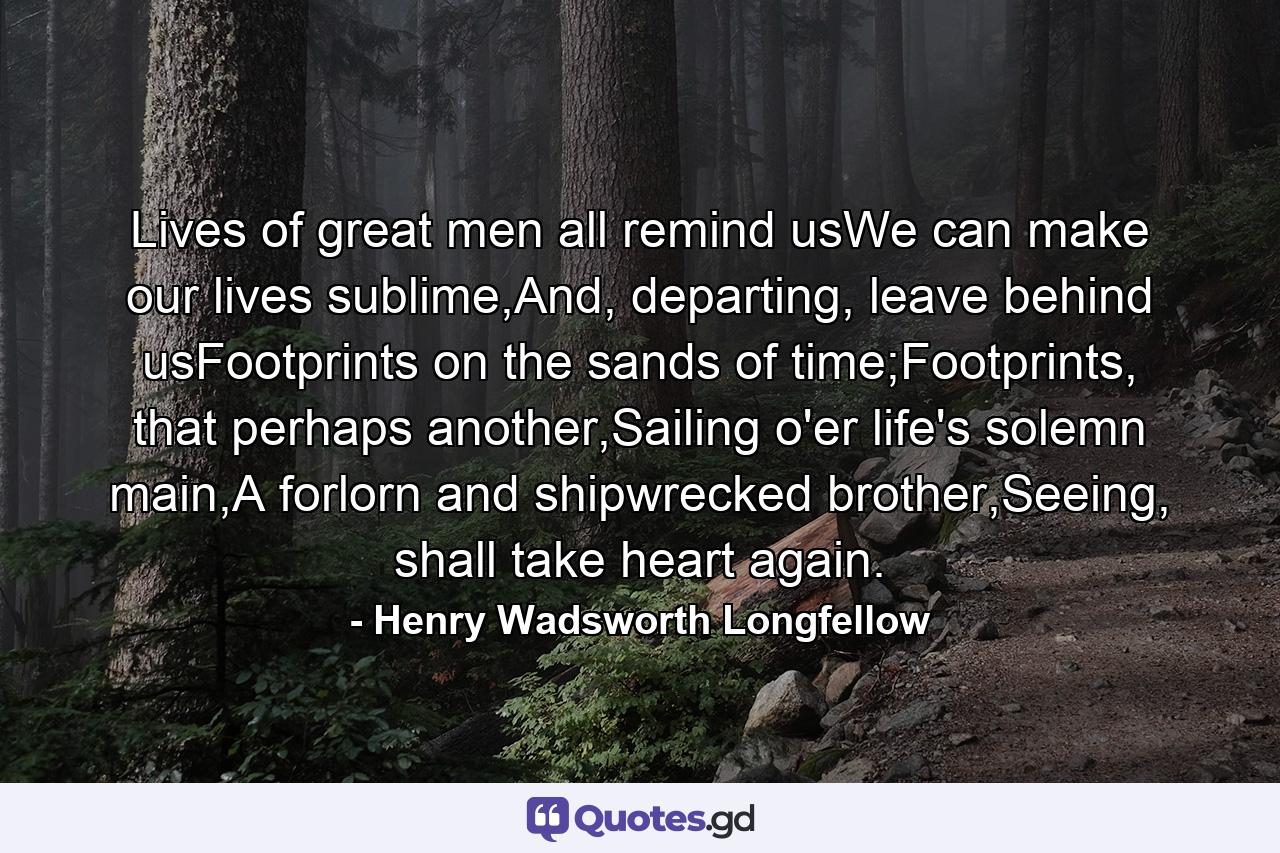 Lives of great men all remind usWe can make our lives sublime,And, departing, leave behind usFootprints on the sands of time;Footprints, that perhaps another,Sailing o'er life's solemn main,A forlorn and shipwrecked brother,Seeing, shall take heart again. - Quote by Henry Wadsworth Longfellow