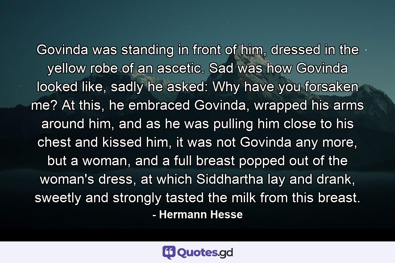 Govinda was standing in front of him, dressed in the yellow robe of an ascetic. Sad was how Govinda looked like, sadly he asked: Why have you forsaken me? At this, he embraced Govinda, wrapped his arms around him, and as he was pulling him close to his chest and kissed him, it was not Govinda any more, but a woman, and a full breast popped out of the woman's dress, at which Siddhartha lay and drank, sweetly and strongly tasted the milk from this breast. - Quote by Hermann Hesse