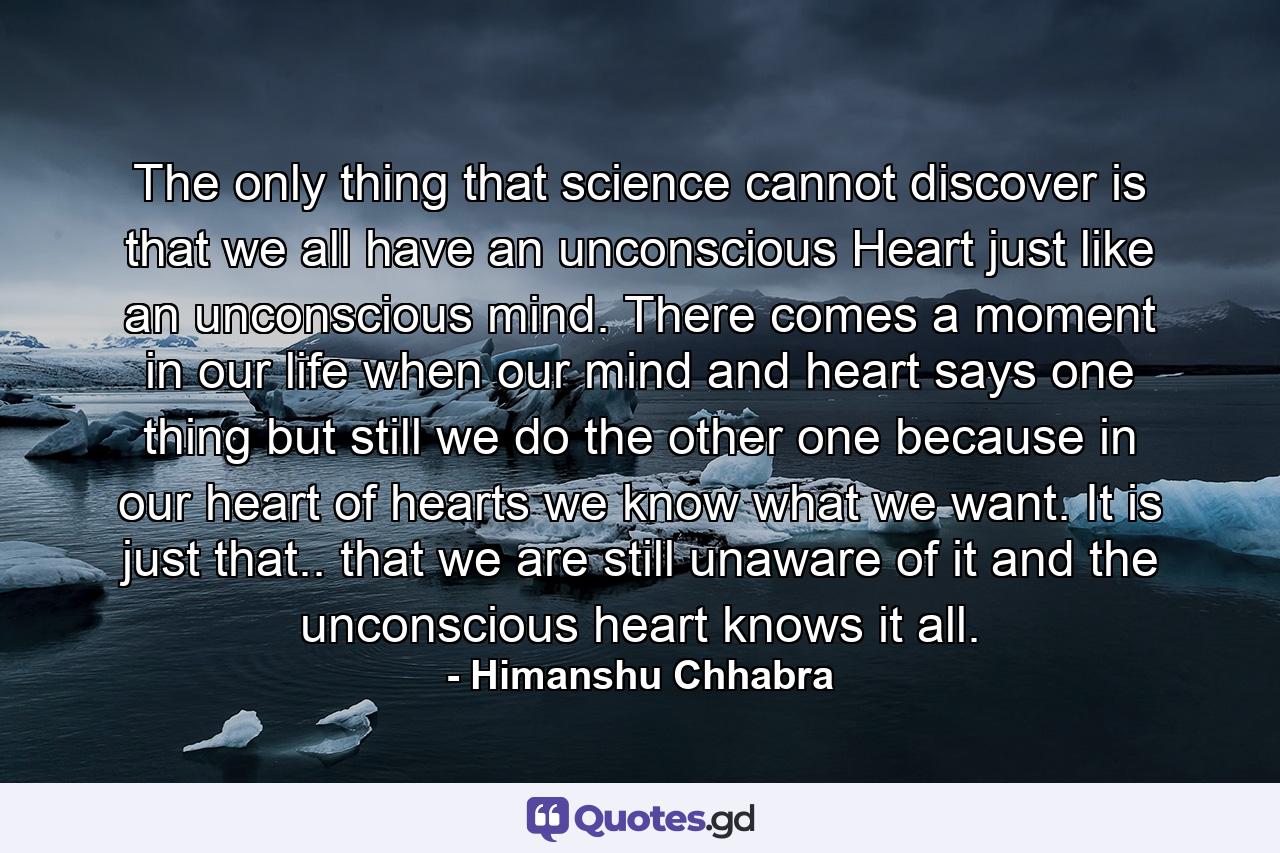 The only thing that science cannot discover is that we all have an unconscious Heart just like an unconscious mind. There comes a moment in our life when our mind and heart says one thing but still we do the other one because in our heart of hearts we know what we want. It is just that.. that we are still unaware of it and the unconscious heart knows it all. - Quote by Himanshu Chhabra