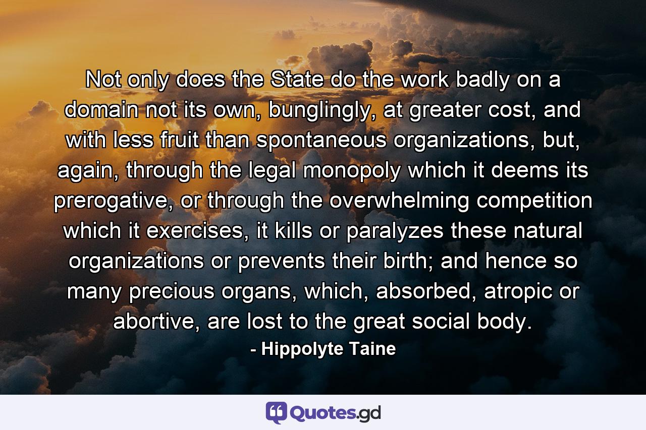 Not only does the State do the work badly on a domain not its own, bunglingly, at greater cost, and with less fruit than spontaneous organizations, but, again, through the legal monopoly which it deems its prerogative, or through the overwhelming competition which it exercises, it kills or paralyzes these natural organizations or prevents their birth; and hence so many precious organs, which, absorbed, atropic or abortive, are lost to the great social body. - Quote by Hippolyte Taine