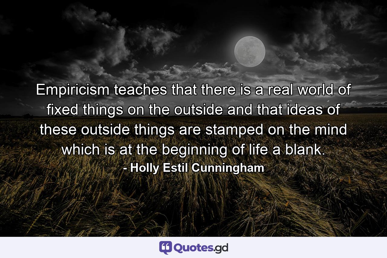 Empiricism teaches that there is a real world of fixed things on the outside and that ideas of these outside things are stamped on the mind which is at the beginning of life a blank. - Quote by Holly Estil Cunningham