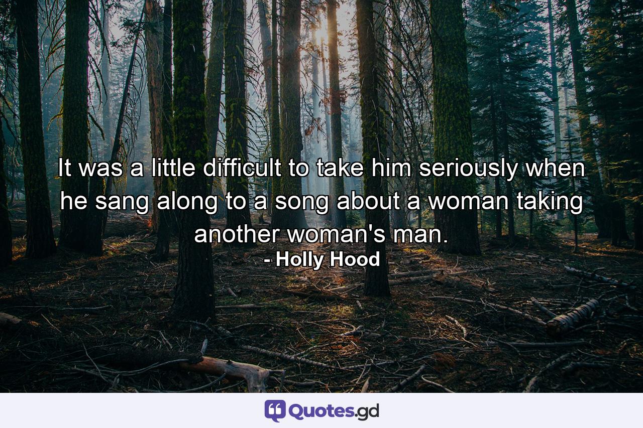 It was a little difficult to take him seriously when he sang along to a song about a woman taking another woman's man. - Quote by Holly Hood