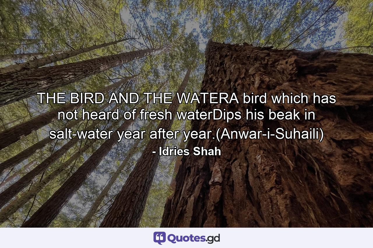 THE BIRD AND THE WATERA bird which has not heard of fresh waterDips his beak in salt-water year after year.(Anwar-i-Suhaili) - Quote by Idries Shah