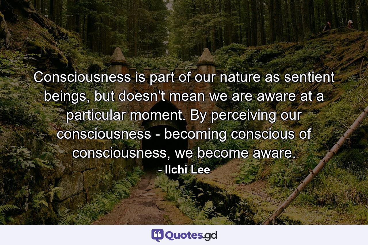 Consciousness is part of our nature as sentient beings, but doesn’t mean we are aware at a particular moment. By perceiving our consciousness - becoming conscious of consciousness, we become aware. - Quote by Ilchi Lee