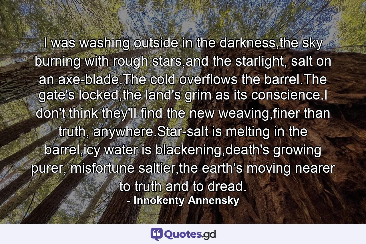 I was washing outside in the darkness,the sky burning with rough stars,and the starlight, salt on an axe-blade.The cold overflows the barrel.The gate's locked,the land's grim as its conscience.I don't think they'll find the new weaving,finer than truth, anywhere.Star-salt is melting in the barrel,icy water is blackening,death's growing purer, misfortune saltier,the earth's moving nearer to truth and to dread. - Quote by Innokenty Annensky