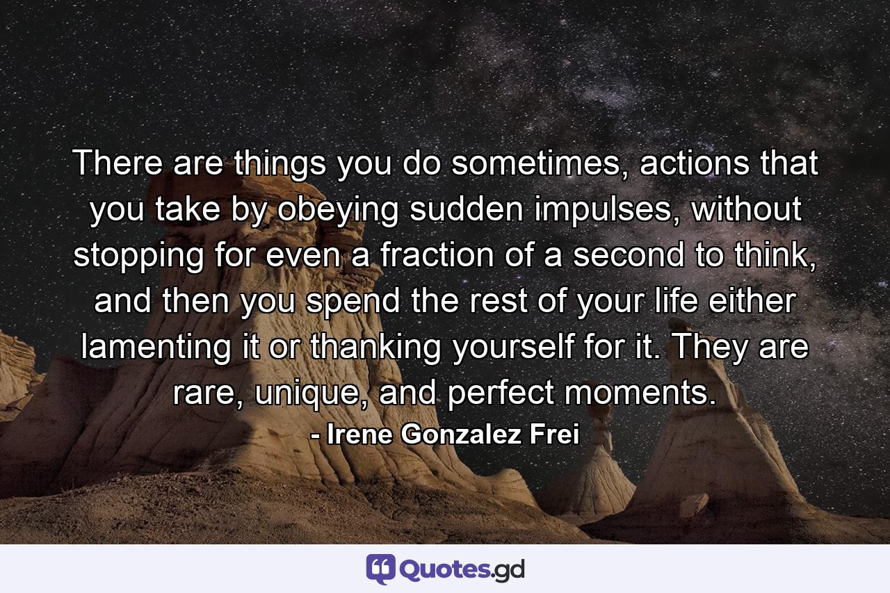 There are things you do sometimes, actions that you take by obeying sudden impulses, without stopping for even a fraction of a second to think, and then you spend the rest of your life either lamenting it or thanking yourself for it. They are rare, unique, and perfect moments. - Quote by Irene Gonzalez Frei